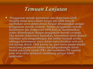 TTeemmuuaann LLaannjjuuttaann 
 PPeenngggguunnaaaann mmeettooddee ddeemmoonnttrraassii ddaann eekkssppeerriimmeenn lleebbiihh 
mmeennaarriikk mmiinnaatt ssiisswwaa ddaallaamm bbeellaajjaarr ddaann lleebbiihh bbaannyyaakk 
mmeelliibbaattkkaann ssiisswwaa ddaallaamm pprroosseess bbeellaajjaarr ddiibbaannddiinnggkkaann ddeennggaann 
ppeenngggguunnaaaann mmeettooddee cceerraammaahh.. NNaammuunn ppeenngggguunnaaaann mmeettooddee 
ddeemmoonnssttrraassii ddaann eekkssppeerriimmeenn lleebbiihh bbaannyyaakk mmeemmbbuuttuuhhkkaann 
wwaakkttuu ddiibbaannddiinnggkkaann ddeennggaann ppeenngggguunnaaaann mmeettooddee cceerraammaahh.. 
JJiikkaa mmeettooddee eekkssppeerriimmeenn ddiigguunnaakkaann,, kkeesseemmppaattaann uunnttuukk ddiisskkuussii-- 
iinnffoorrmmaassii sseerrttaa ppeennggeemmbbaannggaann ddaann llaattiihhaann mmeennjjaaddii tteerrssiittaa,, 
sseehhiinnggggaa kkeemmaammppuuaann ssiisswwaa ddaallaamm mmeennyyeelleessaaiikkaann ssooaall--ssooaall 
jjaaddii kkuurraanngg aakkuurraatt.. OOlleehh kkaarreennaa iittuu,, gguurruu hhaarruuss ppaannddaaii--ppaannddaaii 
mmeennyyiiaassaattii ppeemmbbeerriiaann llaattiihhaann ddaann ppeennggeemmbbaannggaann ddaallaamm 
bbeennttuukk ppeekkeerrjjaaaann rruummaahh ((PPRR)),, ddaann mmeemmbbaahhaass PPRR tteerrsseebbuutt 
ppaaddaa aawwaall ssiikklluuss ppeellaajjaarraann mmeennddaattaanngg sseebbaaggaaii bbaahhaann 
aappppeerrsseeppssii.. 
 