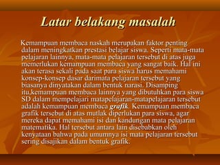 LLaattaarr bbeellaakkaanngg mmaassaallaahh 
KKeemmaammppuuaann mmeemmbbaaccaa nnaasskkaahh mmeerruuppaakkaann ffaakkttoorr ppeennttiinngg 
ddaallaamm mmeenniinnggkkaattkkaann pprreessttaassii bbeellaajjaarr ssiisswwaa.. SSeeppeerrttii mmaattaa--mmaattaa 
ppeellaajjaarraann llaaiinnnnyyaa,, mmaattaa--mmaattaa ppeellaajjaarraann tteerrsseebbuutt ddii aattaass jjuuggaa 
mmeemmeerrlluukkaann kkeemmaammppuuaann mmeemmbbaaccaa yyaanngg ssaannggaatt bbaaiikk.. HHaall iinnii 
aakkaann tteerraassaa sseekkaallii ppaaddaa ssaaaatt ppaarraa ssiisswwaa hhaarruuss mmeemmaahhaammii 
kkoonnsseepp--kkoonnsseepp ddaassaarr ddaarriimmaattaa ppeellaajjaarraann tteerrsseebbuutt yyaanngg 
bbiiaassaannyyaa ddiinnyyaattaakkaann ddaallaamm bbeennttuukk nnaarraassii.. DDiissaammppiinngg 
iittuu,,kkeemmaammppuuaann mmeemmbbaaccaa llaaiinnnnyyaa yyaanngg ddiibbuuttuuhhkkaann ppaarraa ssiisswwaa 
SSDD ddaallaamm mmeemmppeellaajjaarrii mmaattaappeellaajjaarraann--mmaattaappeellaajjaarraann tteerrsseebbuutt 
aaddaallaahh kkeemmaammppuuaann mmeemmbbaaccaa ggrraaffiikk.. KKeemmaammppuuaann mmeemmbbaaccaa 
ggrraaffiikk tteerrsseebbuutt ddii aattaass mmuuttllaakk ddiippeerrlluukkaann ppaarraa ssiisswwaa,, aaggaarr 
mmeerreekkaa ddaappaatt mmeemmaahhaammii iissii ddaann kkaanndduunnggaann mmaattaa ppeellaajjaarraann 
mmaatteemmaattiikkaa.. HHaall tteerrsseebbuutt aannttaarraa llaaiinn ddiisseebbaabbkkaann oolleehh 
kkeennyyaattaaaann bbaahhwwaa ppaaddaa uummuummnnyyaa iissii mmaattaa ppeellaajjaarraann tteerrsseebbuutt 
sseerriinngg ddiissaajjiikkaann ddaallaamm bbeennttuukk ggrraaffiikk.. 
 