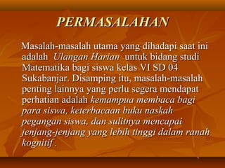 PPEERRMMAASSAALLAAHHAANN 
MMaassaallaahh--mmaassaallaahh uuttaammaa yyaanngg ddiihhaaddaappii ssaaaatt iinnii 
aaddaallaahh UUllaannggaann HHaarriiaann uunnttuukk bbiiddaanngg ssttuuddii 
MMaatteemmaattiikkaa bbaaggii ssiisswwaa kkeellaass VVII SSDD 0044 
SSuukkaabbaannjjaarr.. DDiissaammppiinngg iittuu,, mmaassaallaahh--mmaassaallaahh 
ppeennttiinngg llaaiinnnnyyaa yyaanngg ppeerrlluu sseeggeerraa mmeennddaappaatt 
ppeerrhhaattiiaann aaddaallaahh kkeemmaammppuuaa mmeemmbbaaccaa bbaaggii 
ppaarraa ssiisswwaa,, kkeetteerrbbaaccaaaann bbuukkuu nnaasskkaahh 
ppeeggaannggaann ssiisswwaa,, ddaann ssuulliittnnyyaa mmeennccaappaaii 
jjeennjjaanngg--jjeennjjaanngg yyaanngg lleebbiihh ttiinnggggii ddaallaamm rraannaahh 
kkooggnniittiiff .. 
 