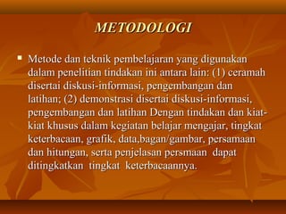 MMEETTOODDOOLLOOGGII 
 MMeettooddee ddaann tteekknniikk ppeemmbbeellaajjaarraann yyaanngg ddiigguunnaakkaann 
ddaallaamm ppeenneelliittiiaann ttiinnddaakkaann iinnii aannttaarraa llaaiinn:: ((11)) cceerraammaahh 
ddiisseerrttaaii ddiisskkuussii--iinnffoorrmmaassii,, ppeennggeemmbbaannggaann ddaann 
llaattiihhaann;; ((22)) ddeemmoonnssttrraassii ddiisseerrttaaii ddiisskkuussii--iinnffoorrmmaassii,, 
ppeennggeemmbbaannggaann ddaann llaattiihhaann DDeennggaann ttiinnddaakkaann ddaann kkiiaatt-- 
kkiiaatt kkhhuussuuss ddaallaamm kkeeggiiaattaann bbeellaajjaarr mmeennggaajjaarr,, ttiinnggkkaatt 
kkeetteerrbbaaccaaaann,, ggrraaffiikk,, ddaattaa,,bbaaggaann//ggaammbbaarr,, ppeerrssaammaaaann 
ddaann hhiittuunnggaann,, sseerrttaa ppeennjjeellaassaann ppeerrssmmaaaann ddaappaatt 
ddiittiinnggkkaattkkaann ttiinnggkkaatt kkeetteerrbbaaccaaaannnnyyaa.. 
 