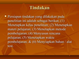 TTiinnddaakkaann 
 PPeerrssiiaappaann ttiinnddaakkaann yyaanngg ddiillaakkuukkaann ppaaddaa 
ppeenneelliittiiaann iinnii aaddaallaahh sseebbaaggaaii bbeerriikkuutt;; ((11)) 
MMeenneettaappkkaann kkeellaass ppeenneelliittiiaann;; ((22)) MMeenneettaappkkaann 
mmaatteerrii ppeellaajjaarraann;; ((33)) MMeenneettaappkkaann mmeettooddee 
ppeemmbbeellaajjaarraann;; ((44)) MMeennyyuussuunn rreennccaannaa 
ppeellaajjaarraann;; ((55)) MMeenneettaappkkaann wwaakkttuu 
ppeemmbbeellaajjaarraann;; && ((66)) MMeennyyiiaappkkaann bbaahhaann // aallaatt 
tteesstt.. 
 