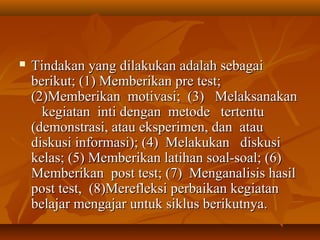  Tindakan yang ddiillaakkuukkaann aaddaallaahh sseebbaaggaaii 
bbeerriikkuutt;; ((11)) MMeemmbbeerriikkaann pprree tteesstt;; 
((22))MMeemmbbeerriikkaann mmoottiivvaassii;; ((33)) MMeellaakkssaannaakkaann 
kkeeggiiaattaann iinnttii ddeennggaann mmeettooddee tteerrtteennttuu 
((ddeemmoonnssttrraassii,, aattaauu eekkssppeerriimmeenn,, ddaann aattaauu 
ddiisskkuussii iinnffoorrmmaassii));; ((44)) MMeellaakkuukkaann ddiisskkuussii 
kkeellaass;; ((55)) MMeemmbbeerriikkaann llaattiihhaann ssooaall--ssooaall;; ((66)) 
MMeemmbbeerriikkaann ppoosstt tteesstt;; ((77)) MMeennggaannaalliissiiss hhaassiill 
ppoosstt tteesstt,, ((88))MMeerreefflleekkssii ppeerrbbaaiikkaann kkeeggiiaattaann 
bbeellaajjaarr mmeennggaajjaarr uunnttuukk ssiikklluuss bbeerriikkuuttnnyyaa.. 
 