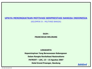 FW/SD/VIII/2007/SP 1 UPAYA MENINGKATKAN MOTIVASI BERPRESTASI BANGSA INDONESIA (KELOMPOK IV : MILITANSI BANGSA) OLEH : FRANCISCUS WELIRANG LOKAKARYA Kepemimpinan Yang Berwawasan Kebangsaan  Dalam Rangka Revitalisasi Nasionalisme PATRIOT – LDC, 13 – 15 Agustus 2007 Hotel Grand Preanger, Bandung 