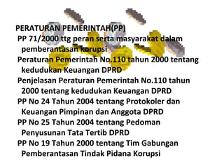 PERATURAN PEMERINTAH(PP)
PP 71/2000 ttg peran serta masyarakat dalam
 pemberantasan korupsi
Peraturan Pemerintah No.110 tahun 2000 tentang
 kedudukan Keuangan DPRD
Penjelasan Peraturan Pemerintah No.110 tahun
 2000 tentang kedudukan Keuangan DPRD
PP No 24 Tahun 2004 tentang Protokoler dan
 Keuangan Pimpinan dan Anggota DPRD
PP No 25 Tahun 2004 tentang Pedoman
 Penyusunan Tata Tertib DPRD
PP No 19 Tahun 2000 tentang Tim Gabungan
 Pemberantasan Tindak Pidana Korupsi
 