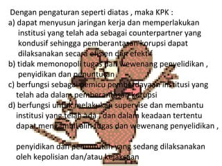 Dengan pengaturan seperti diatas , maka KPK :
a) dapat menyusun jaringan kerja dan memperlakukan
    institusi yang telah ada sebagai counterpartner yang
    kondusif sehingga pemberantasan korupsi dapat
    dilaksanakan secara efisien dan efektif
b) tidak memonopoli tugas dan wewenang penyelidikan ,
    penyidikan dan penuntutan
c) berfungsi sebagai pemicu pemberdayaan institusi yang
   telah ada dalam pemberantasan korupsi
d) berfungsi untuk melakukan supervise dan membantu
   institusi yang telah ada , dan dalam keadaan tertentu
   dapat mengambil alih tugas dan wewenang penyelidikan ,

  penyidikan dan penuntutan yang sedang dilaksanakan
  oleh kepolisian dan/atau kejaksaan
 