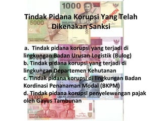 Tindak Pidana Korupsi Yang Telah
        Dikenakan Sanksi

 a. Tindak pidana korupsi yang terjadi di
lingkungan Badan Urusan Logistik (Bulog)
b. Tindak pidana korupsi yang terjadi di
lingkungan Departemen Kehutanan
c. Tindak pidana korupsi di lingkungan Badan
Kordinasi Penanaman Modal (BKPM)
d. Tindak pidana korupsi penyelewengan pajak
oleh Gayus Tambunan
 