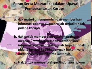 Peran Serta Masyarakat dalam Upaya
      Pemberantasan Korupsi

a. Hak materi , memperoleh dan memberikan
   informasi adanya dugaan telah terjadi tindak
   pidana korupsi

b. Hak untuk memperoleh pelayanan dalam
   mencari , memperoleh dan memberikan
   informasi adanya dugaan telah terjadi tindak
   pidana korupsi kepada penegak hukum yang
   menanganiny paling lama 30 tahun

c. Hak untuk memperoleh perlindungan hukum
 