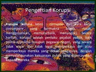 Pengertian Korupsi

Korupsi (bahasa latin) : corruptio dari kata kerja
corrumpere        yang   bermakna    busuk,    rusak,
menggoyahkan, memutarbalik, menyogok). Secara
harfiah, korupsi adalah perilaku pejabat publik, baik
politikus/politisi maupun pegawai negeri, yang secara
tidak wajar dan tidak legal memperkaya diri atau
memperkaya mereka yang dekat dengannya, dengan
menyalahgunakan kekuasaan publik yang dipercayakan
kepada mereka
 