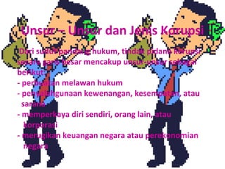 Unsur – Unsur dan Jenis Korupsi
 Dari sudut pandang hukum, tindak pidana korupsi
secara garis besar mencakup unsur-unsur sebagai
berikut:
- perbuatan melawan hukum
- penyalahgunaan kewenangan, kesempatan, atau
  sarana
- memperkaya diri sendiri, orang lain, atau
   korporasi
- merugikan keuangan negara atau perekonomian
   negara
 