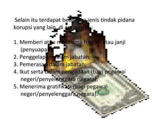 Selain itu terdapat beberapa jenis tindak pidana
korupsi yang lain, di antaranya :

1. Memberi atau menerima hadiah atau janji
    (penyuapan);
2. Penggelapan dalam jabatan;
3. Pemerasan dalam jabatan;
4. Ikut serta dalam pengadaan (bagi pegawai
    negeri/penyelenggara negara);
5. Menerima gratifikasi (bagi pegawai
    negeri/penyelenggara negara).
 