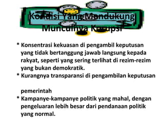 Kondisi Yang Mendukung
      Munculnya Korupsi
* Konsentrasi kekuasan di pengambil keputusan
  yang tidak bertanggung jawab langsung kepada
  rakyat, seperti yang sering terlihat di rezim-rezim
  yang bukan demokratik.
* Kurangnya transparansi di pengambilan keputusan

  pemerintah
* Kampanye-kampanye politik yang mahal, dengan
  pengeluaran lebih besar dari pendanaan politik
  yang normal.
 