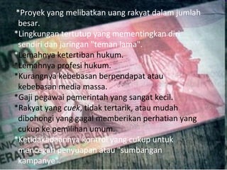 *Proyek yang melibatkan uang rakyat dalam jumlah
 besar.
*Lingkungan tertutup yang mementingkan diri
 sendiri dan jaringan "teman lama".
*Lemahnya ketertiban hukum.
*Lemahnya profesi hukum.
*Kurangnya kebebasan berpendapat atau
 kebebasan media massa.
*Gaji pegawai pemerintah yang sangat kecil.
*Rakyat yang cuek, tidak tertarik, atau mudah
 dibohongi yang gagal memberikan perhatian yang
 cukup ke pemilihan umum.
*Ketidakadaannya kontrol yang cukup untuk
 mencegah penyuapan atau "sumbangan
 kampanye".
 