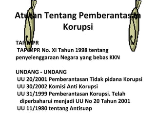 Aturan Tentang Pemberantasan
           Korupsi
TAP MPR
TAP MPR No. XI Tahun 1998 tentang
penyelenggaraan Negara yang bebas KKN

UNDANG - UNDANG
UU 20/2001 Pemberantasan Tidak pidana Korupsi
UU 30/2002 Komisi Anti Korupsi
UU 31/1999 Pemberantasan Korupsi. Telah
 diperbaharui menjadi UU No 20 Tahun 2001
UU 11/1980 tentang Antisuap
 