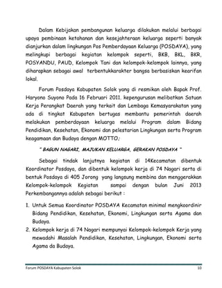 Forum POSDAYA Kabupaten Solok 10
Dalam Kebijakan pembangunan keluarga dilakukan melalui berbagai
upaya pembinaan ketahanan dan kesejahteraan keluarga seperti banyak
dianjurkan dalam lingkungan Pos Pemberdayaan Keluarga (POSDAYA), yang
melingkupi berbagai kegiatan kelompok seperti, BKB, BKL, BKR,
POSYANDU, PAUD, Kelompok Tani dan kelompok-kelompok lainnya, yang
diharapkan sebagai awal terbentukkarakter bangsa berbasiskan kearifan
lokal.
Forum Posdaya Kabupaten Solok yang di resmikan oleh Bapak Prof.
Haryono Suyono Pada 16 Februari 2011. kepengurusan melibatkan Satuan
Kerja Perangkat Daerah yang terkait dan Lembaga Kemasyarakatan yang
ada di tingkat Kabupaten bertugas membantu pemerintah daerah
melakukan pemberdayaan keluarga melalui Program dalam Bidang
Pendidikan, Kesehatan, Ekonomi dan pelestarian Lingkungan serta Program
keagamaan dan Budaya dengan MOTTO;
” BAGUN NAGARI, MAJUKAN KELUARGA, GERAKAN POSDAYA “
Sebagai tindak lanjutnya kegiatan di 14Kecamatan dibentuk
Koordinator Posdaya, dan dibentuk kelompok kerja di 74 Nagari serta di
bentuk Posdaya di 405 Jorong yang langsung membina dan menggerakkan
Kelompok-kelompok Kegiatan sampai dengan bulan Juni 2013
Perkembangannya adalah sebagai berikut :
1. Untuk Semua Koordinator POSDAYA Kecamatan minimal mengkoordinir
Bidang Pendidikan, Kesehatan, Ekonomi, Lingkungan serta Agama dan
Budaya.
2. Kelompok kerja di 74 Nagari mempunyai Kelompok-kelompok Kerja yang
mewadahi Masalah Pendidikan, Kesehatan, Lingkungan, Ekonomi serta
Agama da Budaya.
 