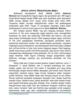 Forum POSDAYA Kabupaten Solok 2
UPAYA-UPAYA PENCAPAIAN MDG’s.
Millennium Development Goals (MDGs) adalah Deklarasi
Milenium hasil kesepakatan kepala negara dan perwakilan dari 189 negara
Perserikatan Bangsa-bangsa (PBB) yang mulai dijalankan pada September
2000, berupa delapan butir tujuan untuk dicapai pada tahun 2015.
Targetnya adalah tercapai kesejahteraan rakyat dan pembangunan
masyarakat pada 2015. Target ini merupakan tantangan utama dalam
pembangunan di seluruh dunia yang terurai dalam Deklarasi Milenium,
Dari delapan sasaran MDGs, tiga poin langsung menyasar faktor
continuity of life yaitu mengurangi angka kematian anak, meningkatkan
kesehatan ibu hamil, dan memerangi HIV/AIDS dan malaria. Lima poin
yang lainpun berhubungan secara tidak langsung dengan upaya continuity
of life yaitu penghapusan kemiskinan, pencapaian pendidikan dasar,
mendorong kesetaraan gender dan pemberdayaan perempuan, menjamin
lingkungan yang berkelanjutan, dan pembangunan kemitraan global. Dampak
dari entitas-entitas di atas, baik secara langsung maupun tidak langsung,
adalah menurunnya jumlah mortalitas penduduk, yang berarti akan memicu
meningkatnnya kelangsungan hidup penduduk. Hal itu fatal; berkurangnya
angka kematian tidak segera diimbangi dengan pengendalian angka
kelahiran, sehingga cepatnya laju pertumbuhan penduduk tak bisa
dihindari.
Paling tidak ada 3 (tiga) variabel penentu tingkat kelahiran, yaitu: 1.
Demografi, 2. Sosial Ekonomi, dan 3. Variabel pendukung lain, misal
budaya, agama, dan lain-lain. Poin nomor 2 merupakan poin yang paling
berhubungan dengan sasaran MDGs. Bayangkan jika kondisi sosial ekonomi
masyarakat membaik namun tanpa diiringi kesadaran dalam mengatur
jumlah kelahiran, maka MDGs hanya akan menjadi proyek sia-sia belaka.
Karena kuantitas penduduk mempunyai hubungan linier dengan kuantitas
masalah hidup. Semakin besar jumlah penduduk, maka akan semakin besar
pula masalah kehidupan yang akan dihadapi. Atau, misalkan dengan tingkat
kesejahteraan yang sudah baik dan kesadaran mengatur kelahiran juga
baik, namun ternyata tidak ada fasilitas bagi penduduk untuk mengatur
kelahirannya maka juga akan menghasilkan peningkatan pertumbuhan
 