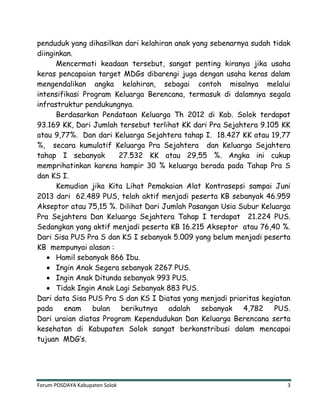 Forum POSDAYA Kabupaten Solok 3
penduduk yang dihasilkan dari kelahiran anak yang sebenarnya sudah tidak
diinginkan.
Mencermati keadaan tersebut, sangat penting kiranya jika usaha
keras pencapaian target MDGs dibarengi juga dengan usaha keras dalam
mengendalikan angka kelahiran, sebagai contoh misalnya melalui
intensifikasi Program Keluarga Berencana, termasuk di dalamnya segala
infrastruktur pendukungnya.
Berdasarkan Pendataan Keluarga Th 2012 di Kab. Solok terdapat
93.169 KK, Dari Jumlah tersebut terlihat KK dari Pra Sejahtera 9.105 KK
atau 9,77%. Dan dari Keluarga Sejahtera tahap I. 18.427 KK atau 19,77
%, secara kumulatif Keluarga Pra Sejahtera dan Keluarga Sejahtera
tahap I sebanyak 27.532 KK atau 29,55 %. Angka ini cukup
memprihatinkan karena hampir 30 % keluarga berada pada Tahap Pra S
dan KS I.
Kemudian jika Kita Lihat Pemakaian Alat Kontrasepsi sampai Juni
2013 dari 62.489 PUS, telah aktif menjadi peserta KB sebanyak 46.959
Akseptor atau 75,15 %. Dilihat Dari Jumlah Pasangan Usia Subur Keluarga
Pra Sejahtera Dan Keluarga Sejahtera Tahap I terdapat 21.224 PUS.
Sedangkan yang aktif menjadi peserta KB 16.215 Akseptor atau 76,40 %.
Dari Sisa PUS Pra S dan KS I sebanyak 5.009 yang belum menjadi peserta
KB mempunyai alasan :
Hamil sebanyak 866 Ibu.
Ingin Anak Segera sebanyak 2267 PUS.
Ingin Anak Ditunda sebanyak 993 PUS.
Tidak Ingin Anak Lagi Sebanyak 883 PUS.
Dari data Sisa PUS Pra S dan KS I Diatas yang menjadi prioritas kegiatan
pada enam bulan berikutnya adalah sebanyak 4,782 PUS.
Dari uraian diatas Program Kependudukan Dan Keluarga Berencana serta
kesehatan di Kabupaten Solok sangat berkonstribusi dalam mencapai
tujuan MDG’s.
 