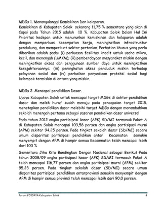 Forum POSDAYA Kabupaten Solok 4
MDGs 1. Menangulanggi Kemiskinan Dan kelaparan.
Kemiskinan di Kabupaten Solok sekarang 11,75 % sementara yang akan di
Capai pada Tahun 2015 adalah 10 %. Kabupaten Solok Dalam Hal Ini
Prioritas kedepan untuk menurunkan kemiskinan dan kelaparan adalah
dengan memperluas kesempatan kerja, meningkatkan infrastruktur
pendukung, dan memperkuat sektor pertanian. Perhatian khusus yang perlu
diberikan adalah pada: (i) perluasan fasilitas kredit untuk usaha mikro,
kecil, dan menengah (UMKM); (ii) pemberdayaan masyarakat miskin dengan
meningkatkan akses dan penggunaan sumber daya untuk meningkatkan
kesejahteraannya; (iii) peningkatan akses penduduk miskin terhadap
pelayanan sosial dan (iv) perbaikan penyediaan proteksi sosial bagi
kelompok termiskin di antara yang miskin.
MDGs 2. Mencapai pendidikan Dasar.
Upaya Kabupaten Solok untuk mencapai target MDGs di sektor pendidikan
dasar dan melek huruf sudah menuju pada pencapaian target 2015.
menetapkan pendidikan dasar melebihi target MDGs dengan menambahkan
sekolah menengah pertama sebagai sasaran pendidikan dasar universal
Pada tahun 2012 angka partisipasi kasar (APK) SD/MI termasuk Paket A
di Kabupaten Solok mencapai 109,58 persen dan angka partisipasi murni
(APM) sekitar 94,25 persen. Pada tingkat sekolah dasar (SD/MI) secara
umum disparitas partisipasi pendidikan antar Kecamatan semakin
menyempit dengan APM di hampir semua Kecamnatan telah mencapai lebih
dari 100 %
Sementara Jika Kita Bandingkan Dengan Nasional sebagai Berikut Pada
tahun 2008/09 angka partisipasi kasar (APK) SD/MI termasuk Paket A
telah mencapai 116,77 persen dan angka partisipasi murni (APM) sekitar
95,23 persen. Pada tingkat sekolah dasar (SD/MI) secara umum
disparitas partisipasi pendidikan antarprovinsi semakin menyempit dengan
APM di hampir semua provinsi telah mencapai lebih dari 90,0 persen.
 