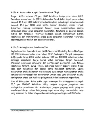 Forum POSDAYA Kabupaten Solok 6
MDGs 4: Menurunkan Angka Kematian Anak /Bayi.
Target MDGs sebesar 23 per 1.000 kelahiran hidup pada tahun 2015.
Semetara sampai saat ini (2013) Kabupaten Solok telah dapat menurunkan
menjadi 13,3 per 1000 kelahiran hidup.Demikian pula dengan kematian anak
menjadi 14.1 per 1000 anak balita. Namun demikian, masih terjadi
disparitas regional pencapaian target, yang mencerminkan adanya
perbedaan akses atas pelayanan kesehatan, terutama di daerah-daerah
miskin dan terpencil. Prioritas kedepan adalah memperkuat sistem
kesehatan dan meningkatkan akses pada pelayanan kesehatan terutama
bagi masyarakat miskin dan daerah terpencil.
MDGs 5. Meningkatkan Kesehatan Ibu
Angka kematian ibu melahirkan (MMR/Maternal Mortality Rate) 126,5 per
100.000 kelahiran hidup pada tahun 2012 Sedangkan Target pencapaian
MDGs pada tahun 2015 adalah sebesar 102 per 100.000 kelahiran hidup,
sehingga diperlukan kerja keras untuk mencapai target tersebut.
Walaupun pelayanan antenatal dan pertolongan persalinan oleh tenaga
kesehatan terlatih cukup tinggi, beberapa faktor seperti risiko tinggi
pada saat kehamilan dan aborsi perlu mendapat perhatian. Upaya
menurunkan angka kematian ibu didukung pula dengan meningkatkan angka
pemakaian kontrasepsi dan menurunkan unmet need yang dilakukan melalui
peningkatan akses dan kualitas pelayanan KB dan kesehatan reproduksi.
Kami di Kabupaten Solok yakin dapat mencapai ketertinggalan sebanyak
23,5 per 100.000 kelahiran hidup dengan program jampersal dan
peningkatan pemakaian alat kontrasepsi jangka panjang serta program
kesehatan lainnya antara lain jorong siaga, suami siaga dan ambulan desa
yang kesemua itu telah integrasikan dalam kegiatan-kegiatan POSDAYA.
 