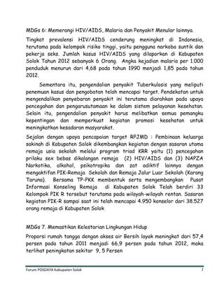 Forum POSDAYA Kabupaten Solok 7
MDGs 6: Memerangi HIV/AIDS, Malaria dan Penyakit Menular lainnya.
Tingkat prevalensi HIV/AIDS cenderung meningkat di Indonesia,
terutama pada kelompok risiko tinggi, yaitu pengguna narkoba suntik dan
pekerja seks. Jumlah kasus HIV/AIDS yang dilaporkan di Kabupaten
Solok Tahun 2012 sebanyak 6 Orang. Angka kejadian malaria per 1.000
penduduk menurun dari 4,68 pada tahun 1990 menjadi 1,85 pada tahun
2012.
Sementara itu, pengendalian penyakit Tuberkulosis yang meliputi
penemuan kasus dan pengobatan telah mencapai target. Pendekatan untuk
mengendalikan penyebaran penyakit ini terutama diarahkan pada upaya
pencegahan dan pengarusutamaan ke dalam sistem pelayanan kesehatan.
Selain itu, pengendalian penyakit harus melibatkan semua pemangku
kepentingan dan memperkuat kegiatan promosi kesehatan untuk
meningkatkan kesadaran masyarakat.
Sejalan dengan upaya pencapaian target RPJMD : Pembinaan keluarga
sakinah di Kabupaten Solok dikembangkan kegiatan dengan sasaran utama
remaja usia sekolah melalui program triad KRR yaitu (1) pencegahan
prilaku sex bebas dikalangan remaja (2) HIV/AIDS dan (3) NAPZA
Narkotika, alkohol, psikotropika dan zat adiktif lainnya dengan
mengaktifan PIK-Remaja Sekolah dan Remaja Jalur Luar Sekolah (Karang
Taruna). Bersama TP-PKK membentuk serta mengembangkan Pusat
Informasi Konseling Remaja di Kabupaten Solok Telah berdiri 33
Kelompok PIK R tersebut terutama pada wilayah-wilayah rentan. Sasaran
kegiatan PIK-R sampai saat ini telah mencapai 4.950 konselor dari 38.527
orang remaja di Kabupaten Solok
MDGs 7. Memastikan Kelestarian Lingkungan Hidup
Proporsi rumah tangga dengan akses air Bersih layak meningkat dari 57,4
persen pada tahun 2011 menjadi 66,9 persen pada tahun 2012, maka
terlihat peningkatan sekitar 9, 5 Persen
 