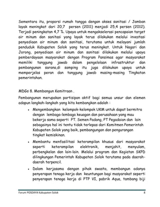 Forum POSDAYA Kabupaten Solok 8
Sementara itu, proporsi rumah tangga dengan akses sanitasi / Jamban
layak meningkat dari 20,7 persen (2011) menjadi 25,4 persen (2012).
Terjadi peningkatan 4,7 %. Upaya untuk mengakselerasi pencapaian target
air minum dan sanitasi yang layak terus dilakukan melalui investasi
penyediaan air minum dan sanitasi, terutama untuk melayani jumlah
penduduk Kabupaten Solok yang terus meningkat. Untuk Nagari dan
Jorong, penyediaan air minum dan sanitasi dilakukan melalui upaya
pemberdayaan masyarakat dengan Program Pansimas agar masyarakat
memiliki tanggung jawab dalam pengelolaan infrastruktur dan
pembangunan sarana,di samping itu juga dilakukan upaya untuk
memperjelas peran dan tanggung jawab masing-masing Tingkatan
pemerintahan.
MDGs 8. Membangun Kemitraan .
Pembangunan merupakan partisipan aktif bagi semua unsur dan elemen
adapun langkah-langkah yang kita kembangkan adalah :
Mengembangkan kelompok-kelompok UKM untuk dapat bermitra
dengan lembaga-lembaga keuagan dan perusahaan yang mau
bekerja sama seperti PT. Semen Padang, PT Pegadaian dan lain
sebagainya hal ini tentu tidak terlepas dari Komitmen Pemerintah
Kabupaten Solok yang baik, pembangungan dan pengurangan
tingkat kemiskinan.
Membantu menfasilitasi keterampilan khusus dari masyarakat
seperti keterampilan elektronik, menjahit, menyulam,
perbengkelan dan lain-lain. Melalui program dan Kegiatan SKPD
dilingkungan Pemerintah Kabupaten Solok terutama pada daerah-
daerah terpencil.
Dalam kerjasama dengan pihak swasta, membangun adanya
penyerapan tenaga kerja dan keuntungan bagi masyarakat seperti
penyerapan tenaga kerja di PTP VI, pabrik Aqua, tambang biji
 