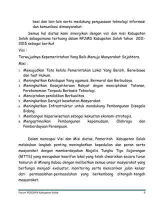 Forum POSDAYA Kabupaten Solok 9
besi dan lain-lain serta medukung penguasaan teknologi informasi
dan komunikasi dimasyarakat.
Semua hal diatas kami sinergikan dengan visi dan misi Kabupaten
Solok sebagaimana tertuang dalam RPJMD Kabupaten Solok tahun 2011-
2015 sebagai berikut
Visi :
Terwujudnya Kepemerintahan Yang Baik Menuju Masyarakat Sejahtera.
Misi :
1. Mewujudkan Tata kelola Pemerintahan Lokal Yang Bersih, Berwibawa
dan taat Hukum.
2. Meningkatkan Kehidupan Yang agamais, Bermoral dan Berbudaya.
3. Meningkatkan Kesejahteraan Rakyat dngan menciptakan Tatanan,
Perekonomian Terpadu Berbasis Teknologi.
4. Menciptakan pendidikan Berkualitas.
5. Meningkatkan Derajat kesehatan Masyarakat.
6. Meningkatkan Infrastruktur untuk mendukung Pembangunan Disegala
Bidang.
7. Membangun Kepariwisataan sebagai kekuatan ekonomi strategis.
8. Mengoptimalkan Pembangunan kepemudaan, Olahraga dan
Pemberdayaan Perempuan.
Dalam mencapai Visi dan Misi diatas, Pemeritah Kabupaten Solok
melakukan langkah penting meningkatkan kepedulian dan peran serta
masyarakat dengan memberdayakan Majelis Tungku Tigo Sajarangan
(MTTS) yang merupakan kearifan lokal yang telah diwariskan secara turun
temurun di Minang Kabau dengan melibatkan semua unsur masyarakat yang
berfungsi menjadi evaluator, monitoring serta mencarikan jalan keluar
dari permasalahan-permasalahan yang berkembang ditengah-tengah
masyarakat.
 
