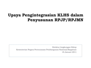 Upaya Pengintegrasian KLHS dalam
        Penyusunan RPJP/RPJMN




                                       Direktur Lingkungan Hidup
   Kementerian Negara Perencanaan Pembangunan Nasional/Bappenas
                                                  18 Januari 2011
 