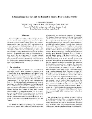 Sharing large ﬁles through Bit Torrent in Peer-to-Peer social networks
Kailaash Balachandran
Project Group - A Peer-to-Peer Framework for Social Networks
Universit¨at Paderborn, Supervisor: Dr.-Ing. Kalman Grafﬁ
Email: kailaash@mail.uni-paderborn.de
Abstract
Bit-Torrent (BT) is a widely used protocol for ﬁle shar-
ing over the network in an efﬁcient way where a single ﬁle is
effectively accessed by large number of users. Bit-Torrent is
based on peer to peer networking (P2P) and it improves the
transfer speed drastically by splitting the ﬁle into segments
and collecting the segment needed from the other peers that
already have them. The Bit-Torrent technique shows effec-
tive resource utilization among hundreds of connected peers
accessing the same ﬁle by not compensating on their down-
load speed. This paper discusses the working principle
of Bit-Torrent , framework behind its operation, proposed
modiﬁcations in its working and what the future might hold
for this innovative approach in order to serve ﬁles over the
peer to peer social network.
1 Introduction
In recent times, Bit-Torrent has become one of the most
popular peer to peer content distribution technique over the
web and it has higher share of Internet trafﬁc than all other
peer to peer networks. Bit-Torrent was installed on 28.20
percent of computers worldwide in September 2007 and
this number is certainly higher given the current trend of
Torrent usage [1]. A recent Internet trafﬁc trend report re-
leased by the Canadian broadband management company
Sandvine reveals that bandwidth usage patterns during peak
hours of Internet usage show that of 29.97 percent of the
upstream stream can be attributed to Bit-torrent [2] and the
average download speed is about 30 KB/s, which is quite a
acceptable rate to get large ﬁles in a day [3]. Bit-torrent’s
popularity has paved way for a number of third party torrent
clients available for free download which provides ease to
use interfaces and one click download feature to their users,
which, on the other hand, contributed to the success of Bit-
Torrent.
The Bit-Torrent’s operation is based on hybrid decentral-
ization of the content which makes it different from the tra-
ditional server client download technique. In traditional
ﬁle sharing technique, to download a ﬁle, the client ,usually
,the browser requests the server that holds the ﬁle to trans-
fer a copy of the ﬁle to the clients system. This transfer is
handled by protocols such as FTP ( File Transfer Protocol)
or HTTP ( Hyper Text Transfer Protocol). Here, the down-
load speed is greatly affected by a number of factors such
as amount of trafﬁc on the server , the protocol used for the
transfer and also the number of computers trying to down-
load the ﬁle at the same time. The transfer speed varies de-
pending on the demands of the server. However , in peer to
peer ﬁle sharing method, a P2P client is used on every par-
ticipating nodes. The client sends out a request for the ﬁle
to download and to locate the ﬁle, the client queries other
nodes that are connected. When the client ﬁnds a node that
have the requested ﬁle,the download begins. The shared ﬁle
is chopped into pieces and every computer that downloads
these pieces, also uploads them to each other. These pieces
are replicated on different computers as soon as possible.
Once a computer has a complete piece, it is then traded with
other computers that needs them. Thus every computer that
participates in the transfer acts as both, server and client.
A major factor behind Bit-Torrent’s success is the built-in
incentives mechanism, implemented by its choking algo-
rithm, also called the Tit-for-tat algorithm which encour-
ages every active node to upload pieces to each other. The
ﬁle transfer load is shared among the computers exchanging
ﬁles, but can cause bottlenecks when a node downloads the
ﬁle and immediately disconnect without allowing others to
obtain ﬁles. This limits the number of computers the soft-
ware can search for the requested ﬁle. Here, we’ll discuss
the working principle of Bit-torrent and how it solves these
problems.
The rest of this paper is organized as follows. Section
2 provides a description of the terminologies, operation of
the Bit-Torrent protocol and an explanation of its piece se-
lection and peer selection policies as implemented in the of-
ﬁcial Bit-Torrent client. Section 3 describes the drawbacks
with conventional method along with the proposed and de-
 