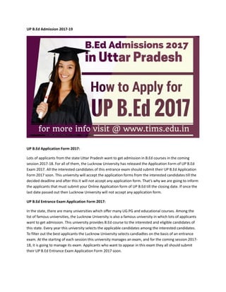 UP B.Ed Admission 2017-19
UP B.Ed Application Form 2017:
Lots of applicants from the state Uttar Pradesh want to get admission in B.Ed courses in the coming
session 2017-18. For all of them, the Lucknow University has released the Application Form of UP B.Ed
Exam 2017. All the interested candidates of this entrance exam should submit their UP B.Ed Application
Form 2017 soon. This university will accept the application forms from the interested candidates till the
decided deadline and after this it will not accept any application form. That’s why we are going to inform
the applicants that must submit your Online Application form of UP B.Ed till the closing date. If once the
last date passed out then Lucknow University will not accept any application form.
UP B.Ed Entrance Exam Application Form 2017:
In the state, there are many universities which offer many UG PG and educational courses. Among the
list of famous universities, the Lucknow University is also a famous university in which lots of applicants
want to get admission. This university provides B.Ed course to the interested and eligible candidates of
this state. Every year this university selects the applicable candidates among the interested candidates.
To filter out the best applicants the Lucknow University selects candiadtes on the basis of an entrance
exam. At the starting of each session this university manages an exam, and for the coming session 2017-
18, it is going to manage its exam. Applicants who want to appear in this exam they all should submit
their UP B.Ed Entrance Exam Application Form 2017 soon.
 