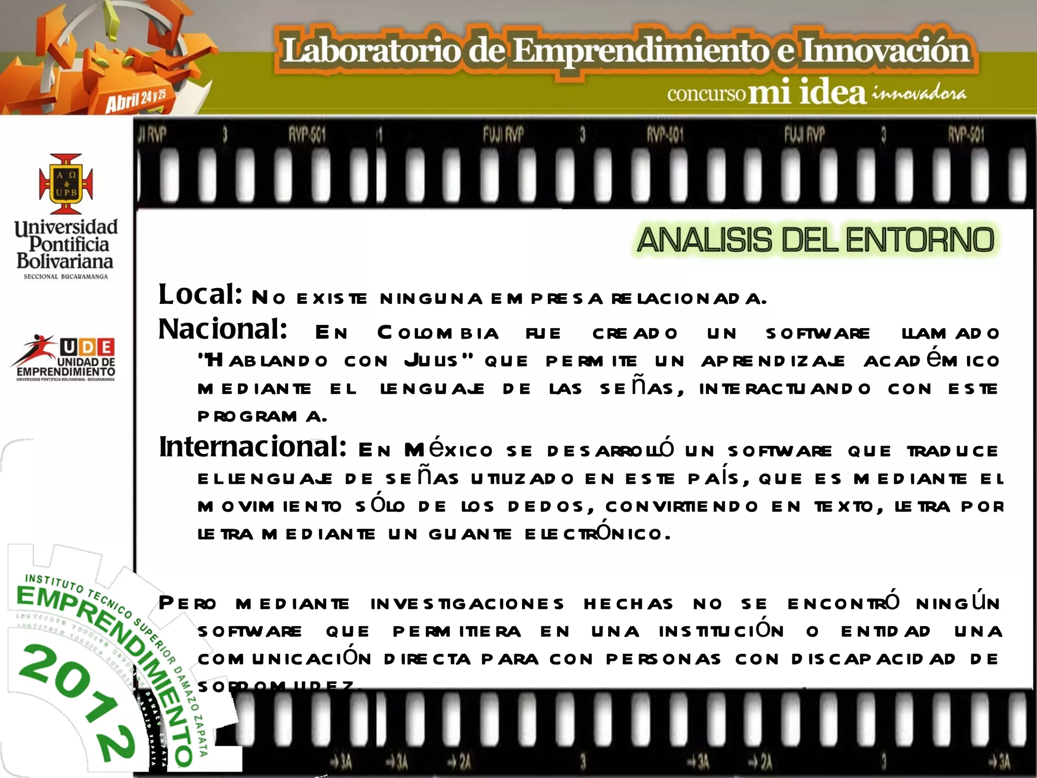 Local: N o e xis te ningu na e m p re s a re lacionad a.
Nacional: E n C olom b ia fu e cre ad o u n s oftware llam ad o
   “H ab land o con Ju lis ” q u e p e rm ite u n ap re nd izaj acad ém ico
                                                                    e
   m e d iante e l le ngu aj d e las s e ñas , inte ractu and o con e s te
                              e
   p rogram a.
Internac ional: E n M éxico s e d e s arrolló u n s oftware qu e trad u ce
   e l le ngu aj d e s e ñas u tilizad o e n e s te p aís , q u e e s m e d iante e l
                 e
   m ovim ie nto s ólo d e los d e d os , convirtie nd o e n te xto, le tra p or
   le tra m e d iante u n gu ante e le ctrónico.

P e ro m e d iante inve s tigacione s h e ch as no s e e ncontró ning ún
    s oftware q u e p e rm itie ra e n u na ins titu ción o e ntid ad u na
    com u nicación d ire cta p ara con p e rs onas con d is cap acid ad d e
    s ord om u d e z.
 