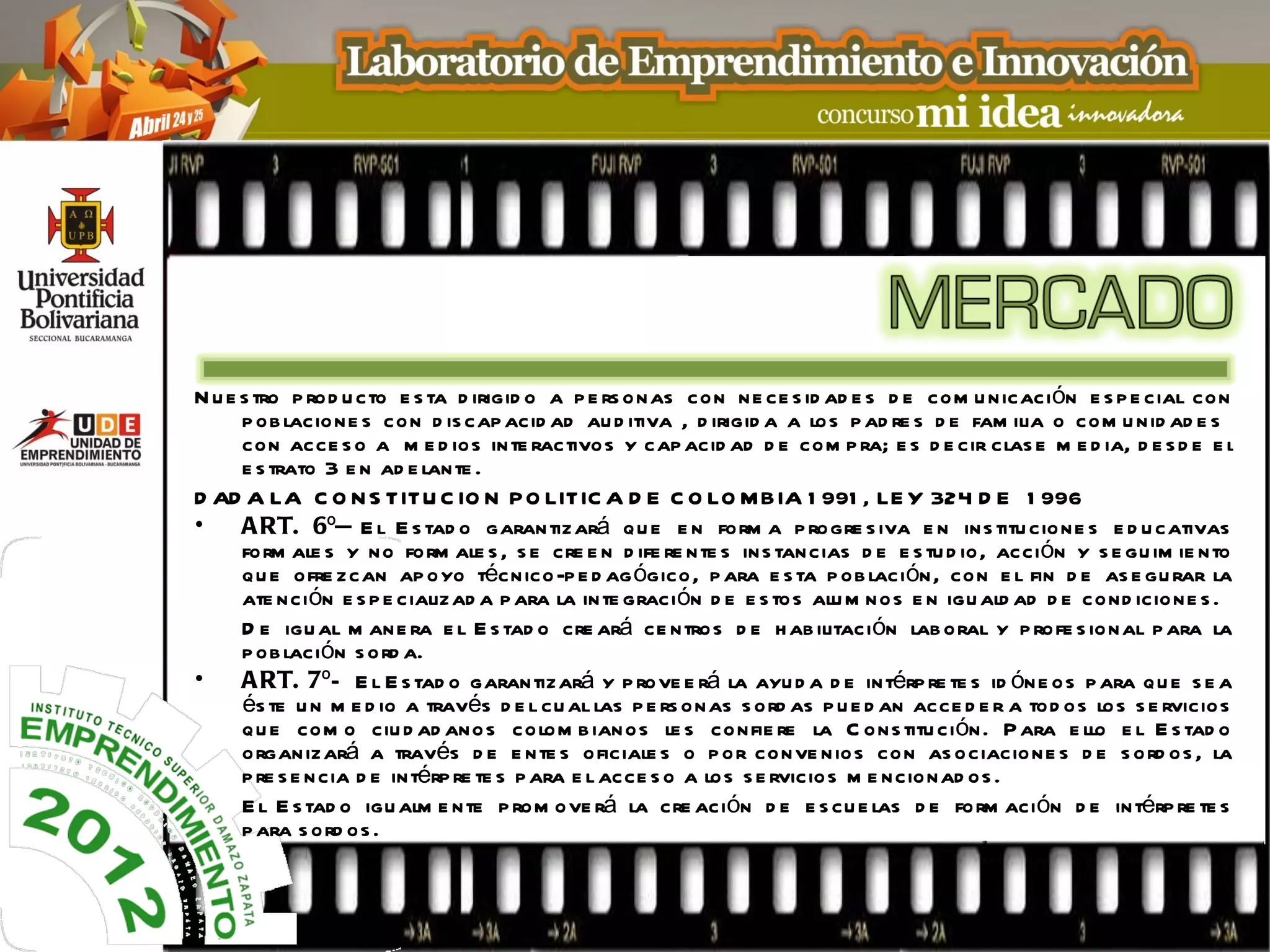 N u e s tro p rod u cto e s ta d irigid o a p e rs onas con ne ce s id ad e s d e com u nicación e s p e cial con
      p ob lacione s con d is cap acid ad au d itiva , d irigid a a los p ad re s d e fam ilia o com u nid ad e s
      con acce s o a m e d ios inte ractivos y cap acid ad d e com p ra; e s d e cir clas e m e d ia, d e s d e e l
      e s trato 3 e n ad e lante .
D AD A LA C O N S TITU C IO N P O LITIC A D E C O LO MBIA 1 991 , LE Y 324 D E 1 996
•     A RT. 6º— E l E s tad o garantizará qu e e n form a p rogre s iva e n ins titu cione s e d u cativas
      form ale s y no form ale s , s e cre e n d ife re nte s ins tancias d e e s tu d io, acción y s e gu im ie nto
      qu e ofre zcan ap oyo técnico-p e d ag ógico, p ara e s ta p ob lación, con e l fin d e as e gu rar la
      ate nción e s p e cializad a p ara la inte graci ón d e e s tos alu m nos e n igu ald ad d e cond icione s .
      D e igu al m ane ra e l E s tad o cre ará ce ntros d e h ab ilitación lab oral y p rofe s ional p ara la
      p ob lación s o rd a.
•     A RT. 7º— E l E s tad o garantizará y p rove e rá la ayu d a d e intérp re te s id óne os p ara qu e s e a
      és te u n m e d io a través d e l cu al las p e rs onas s ord as p u e d an acce d e r a tod os los s e rvicios
      qu e com o ciu d ad ano s colom b ianos le s confie re la C ons titu ción. P ara e llo e l E s tad o
      organizará a través d e e nte s oficiale s o p or conve nios con as ociacione s d e s ord os , la
      p re s e n cia d e intérp re te s p ara e l acce s o a los s e rvicios m e ncionad os .
      E l E s tad o igu alm e nte p rom ove rá la cre ación d e e s cu e las d e form aci ón d e intérp re te s
      p ara s ord os .
 