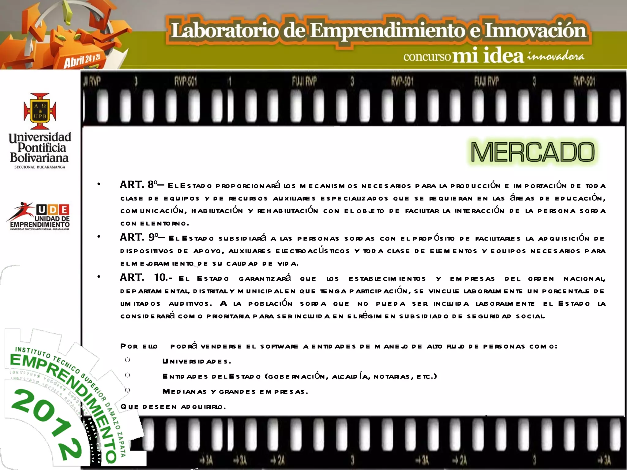 •   A RT. 8º— E l E s tad o p rop orcionará lo s m e canis m os ne ce s arios p ara la p rod u cci ón e im p ortación d e tod a
    clas e d e e qu ip os y d e re cu rs os au xiliare s e s p e cializad o s q u e s e re q u ie ran e n las áre as d e e d u caci ón,
    com u nicación, h ab ilitación y re h ab ilitación co n e l o b j to d e facilitar la inte racción d e la p e rs o na s ord a
                                                                          e
    con e l e ntorno.
•   A RT. 9º— E l E s tad o s u b s id iará a las p e rs onas s o rd as co n e l p rop ós ito d e facilitarle s la ad qu is ici ón d e
    d is p os itivos d e ap oyo, au xiliare s e le ctroac ús ticos y tod a clas e d e e le m e ntos y e qu ip os n e ce s ario s p ara
    e lm e j oram ie n to d e s u calid ad d e vid a.
•   A RT. 10.— E l E s tad o garantizará q u e los e s tab le cim ie ntos y e m p re s as d e l ord e n nacional,
    d e p artam e ntal, d is trital y m u nicip al e n q u e te nga p articip aci ón, s e vincu le lab oralm e n te u n p orce ntaj d e
                                                                                                                                  e
    lim itad o s au d itivos . A la p ob lación s ord a qu e no p u e d a s e r inclu id a lab o ralm e nte e l E s tad o la
    cons id e rará com o p rioritaria p ara s e r in clu id a e n e l régim e n s u b s id iad o d e s e gu rid ad s ocial.

    P or e llo p od rá ve nd e rs e e l s oftware a e ntid ad e s d e m ane j d e alto flu j d e p e rs onas com o:
                                                                                 o          o
     o           U nive rs id ad e s .
     o           E ntid ad e s d e l E s tad o (gob e rnación, alcald ía, notarias , e tc.)
     o           Me d ianas y grand e s e m p re s as .
    Q u e d e s e e n ad q u irirlo.
 