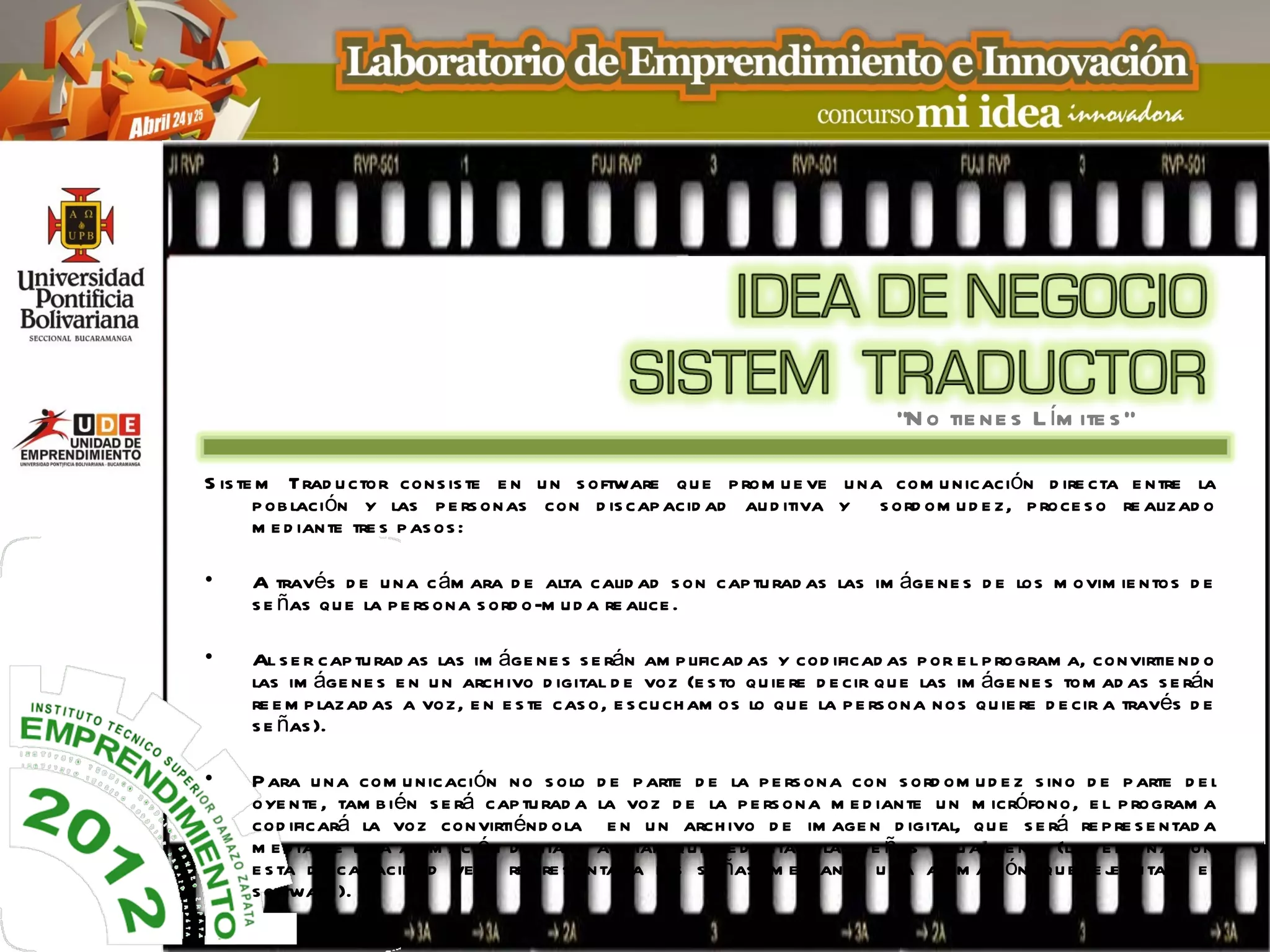 “N o tie ne s L ím ite s ”

S is te m Trad u ctor cons is te e n u n s oftware qu e p rom u e ve u na com u nicación d ire cta e ntre la
       p ob lación y las p e rs onas con d is cap acid ad au d itiva y s ord om u d e z, p roce s o re alizad o
       m e d iante tre s p as os :

•    A través d e u na c ám ara d e alta calid ad s on cap tu rad as las im áge ne s d e los m ovim ie ntos d e
     s e ñas qu e la p e rs ona s ord o-m u d a re alice .

•    Al s e r cap tu rad as las im áge ne s s e rán am p lificad as y cod ificad as p or e l p rogram a, convirtie nd o
     las im áge ne s e n u n arch ivo d igital d e voz (e s to qu ie re d e cir qu e las im áge ne s tom ad as s e rán
     re e m p lazad as a voz, e n e s te cas o, e s cu ch am os lo qu e la p e rs ona nos qu ie re d e cir a través d e
     s e ñas ).

•    P ara u na com u nicación no s olo d e p arte d e la p e rs ona con s ord om u d e z s ino d e p arte d e l
     oye nte , tam b ién s e rá cap tu rad a la voz d e la p e rs ona m e d iante u n m icrófono, e l p rogram a
     cod ificará la voz convirtiénd ola e n u n arch ivo d e im age n d igital, qu e s e rá re p re s e ntad a
     m e d iante u na anim ación d igital o avatar qu e re d actare las s e ñas vis u alm e nte (la p e rs ona con
     e s ta d is cap acid ad ve rá re p re s e ntad a las s e ñas m e d iante u na anim ación qu e e j cu tará e l
                                                                                                       e
     s oftware ).
 