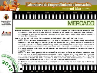 N u e s tro p rod u cto e s ta d irigid o a p e rs onas con ne ce s id ad e s d e com u nicación e s p e cial con
      p ob lacione s con d is cap acid ad au d itiva , d irigid a a los p ad re s d e fam ilia o com u nid ad e s
      con acce s o a m e d ios inte ractivos y cap acid ad d e com p ra; e s d e cir clas e m e d ia, d e s d e e l
      e s trato 3 e n ad e lante .
D AD A LA C O N S TITU C IO N P O LITIC A D E C O LO MBIA 1 991 , LE Y 324 D E 1 996
•     A RT. 6º— E l E s tad o garantizará qu e e n form a p rogre s iva e n ins titu cione s e d u cativas
      form ale s y no form ale s , s e cre e n d ife re nte s ins tancias d e e s tu d io, acción y s e gu im ie nto
      qu e ofre zcan ap oyo técnico-p e d ag ógico, p ara e s ta p ob lación, con e l fin d e as e gu rar la
      ate nción e s p e cializad a p ara la inte graci ón d e e s tos alu m nos e n igu ald ad d e cond icione s .
      D e igu al m ane ra e l E s tad o cre ará ce ntros d e h ab ilitación lab oral y p rofe s ional p ara la
      p ob lación s o rd a.
•     A RT. 7º— E l E s tad o garantizará y p rove e rá la ayu d a d e intérp re te s id óne os p ara qu e s e a
      és te u n m e d io a través d e l cu al las p e rs onas s ord as p u e d an acce d e r a tod os los s e rvicios
      qu e com o ciu d ad ano s colom b ianos le s confie re la C ons titu ción. P ara e llo e l E s tad o
      organizará a través d e e nte s oficiale s o p or conve nios con as ociacione s d e s ord os , la
      p re s e n cia d e intérp re te s p ara e l acce s o a los s e rvicios m e ncionad os .
      E l E s tad o igu alm e nte p rom ove rá la cre ación d e e s cu e las d e form aci ón d e intérp re te s
      p ara s ord os .
 