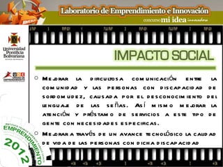 o Me j orar la d ificu ltos a com u nicación e ntre la
  com u nid ad y las p e rs onas con d is cap acid ad d e
  s ord om u d e z, cau s ad a p or e l d e s conocim ie nto d e l
  le ngu aj d e las s e ñas . As í m is m o m e j
           e                                              orar la
  ate nción y p rés tam o d e s e rvicios a e s te tip o d e
  ge nte con ne ce s id ad e s e s p e cificas .
o Me j orar a través d e u n avance te cnológico la calid ad
  d e vid a d e las p e rs onas con d ich a d is cap acid ad
 