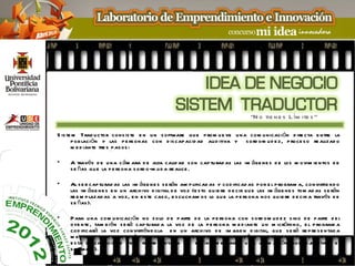 “N o tie ne s L ím ite s ”

S is te m Trad u ctor cons is te e n u n s oftware qu e p rom u e ve u na com u nicación d ire cta e ntre la
       p ob lación y las p e rs onas con d is cap acid ad au d itiva y s ord om u d e z, p roce s o re alizad o
       m e d iante tre s p as os :

•    A través d e u na c ám ara d e alta calid ad s on cap tu rad as las im áge ne s d e los m ovim ie ntos d e
     s e ñas qu e la p e rs ona s ord o-m u d a re alice .

•    Al s e r cap tu rad as las im áge ne s s e rán am p lificad as y cod ificad as p or e l p rogram a, convirtie nd o
     las im áge ne s e n u n arch ivo d igital d e voz (e s to qu ie re d e cir qu e las im áge ne s tom ad as s e rán
     re e m p lazad as a voz, e n e s te cas o, e s cu ch am os lo qu e la p e rs ona nos qu ie re d e cir a través d e
     s e ñas ).

•    P ara u na com u nicación no s olo d e p arte d e la p e rs ona con s ord om u d e z s ino d e p arte d e l
     oye nte , tam b ién s e rá cap tu rad a la voz d e la p e rs ona m e d iante u n m icrófono, e l p rogram a
     cod ificará la voz convirtiénd ola e n u n arch ivo d e im age n d igital, qu e s e rá re p re s e ntad a
     m e d iante u na anim ación d igital o avatar qu e re d actare las s e ñas vis u alm e nte (la p e rs ona con
     e s ta d is cap acid ad ve rá re p re s e ntad a las s e ñas m e d iante u na anim ación qu e e j cu tará e l
                                                                                                       e
     s oftware ).
 