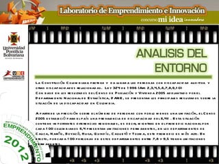 La C ons titu ci ón C olom b iana p rote ge y d a lu gar a las p e rs onas con d is cap acid ad au d itiva y
otras d is cap acid ad e s re lacionad as . Le y 324 d e 1 996 (Art. 2,3,4,5,6,7,8,9,1 0)
C on b as e e n los re s u ltad os d e l C e ns o d e P ob lación y Vivie nd a 2005 ad e lantad o p or e l
D e p artam e nto N acion al d e E s tad ís tica, D AN E , s e p re s e ntan los p rincip ale s re s u ltad os s ob re la
s itu aci ón d e la d is cap acid ad e n C olom b ia.

A p artir d e la p re cis ión s ob re e l n úm e ro d e p e rs onas con p or lo m e nos u na lim itación, e l C e ns o
2005 e s tab le ció p ara e l p aís u na p re vale ncia d e d is cap acid ad d e l 6,4% . E s ta s itu aci ón
contie ne im p ortante s d ife re ncias re gionale s , e s d e cir, m ie ntras e n e l p rom e d io nacional p or
cad a 1 00 colom b ian os 6,4 p re s e ntan lim itacione s p e rm ane nte s , e n los d e p artam e ntos d e
C au ca, N ariño , Boyac á, H u ila, Q u ind ío, C aqu e tá y Tolim a, e s te p rom e d io e s m ás alto. E n
e fe cto, p or cad a 1 00 p e rs onas d e e s tos d e p artam e ntos e ntre 7,8 y 9,5 tie ne n lim itacio ne s
p e rm ane nte s .
 