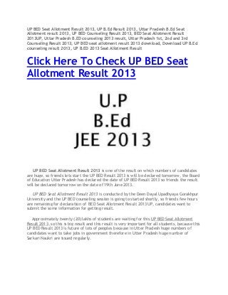 UP BED Seat Allotment Result 2013, UP B.Ed Result 2013, Uttar Pradesh B.Ed Seat
Allotment result 2013, UP BED Counseling Result 2013, BED Seat Allotment Result
2013UP, Uttar Pradesh B.ED counseling 2013 result, Uttar Pradesh 1st, 2nd and 3rd
Counseling Result 2013, UP BED seat allotment result 2013 download, Download UP B.Ed
counseling result 2013, UP B.ED 2013 Seat Allotment Result
Click Here To Check UP BED Seat
Allotment Result 2013
UP BED Seat Allotment Result 2013 is one of the result on which numbers of candidates
are huge, so friends lets start the UP BED Result 2013 is will be declared tomorrow, the Board
of Education Utter Pradesh has declared the date of UP BED Result 2013 so friends the result
will be declared tomorrow on the date of 19th June 2013.
UP BED Seat Allotment Result 2013 is conducted by the Deen Dayal Upadhyaya Gorakhpur
University and the UP BED counseling session is going to started shortly, so friends few hours
are remaining for declaration of BED Seat Allotment Result 2013 UP, candidates want to
submit the some information for getting result.
Approximately twenty (20) lakhs of students are waiting for this UP BED Seat Allotment
Result 2013, so this is big result and this result is very important for all students, because this
UP BED Result 2013 is future of lots of peoples because in Utter Pradesh huge numbers of
candidates want to take jobs in government therefore in Utter Pradesh huge number of
Sarkari Naukri are issued regularly.
 
