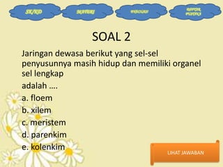 SK/KD

MATERI

EVALUASI

DAFTAR
PUSTAKA

SOAL 2
Jaringan dewasa berikut yang sel-sel
penyusunnya masih hidup dan memiliki organel
sel lengkap
adalah ….
a. floem
b. xilem
c. meristem
d. parenkim
e. kolenkim

LIHAT JAWABAN

 