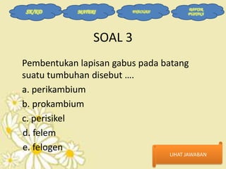 SK/KD

MATERI

EVALUASI

DAFTAR
PUSTAKA

SOAL 3
Pembentukan lapisan gabus pada batang
suatu tumbuhan disebut ….
a. perikambium
b. prokambium
c. perisikel
d. felem
e. felogen

LIHAT JAWABAN

 