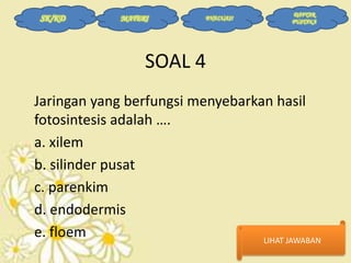 SK/KD

MATERI

EVALUASI

DAFTAR
PUSTAKA

SOAL 4
Jaringan yang berfungsi menyebarkan hasil
fotosintesis adalah ….
a. xilem
b. silinder pusat
c. parenkim
d. endodermis
e. floem
LIHAT JAWABAN

 