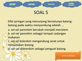 SK/KD

MATERI

EVALUASI

DAFTAR
PUSTAKA

SOAL 5
Sifat jaringan yang menunjang bersatunya batangbatang pada waktu menyambung adalah ...
a. sel-sel parenkim berubah menjadi meristem
b. sel-sel parenkim sebagai tempat cadangan
makanan
c. sel-sel kolenkim mengandung serat untuk
menyatukan batang
d. sel-sel sklerenkim sebagai penguat batang
LIHAT JAWABAN

 