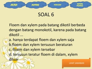 SK/KD

MATERI

EVALUASI

DAFTAR
PUSTAKA

SOAL 6
Floem dan xylem pada batang dikotil berbeda
dengan batang monokotil, karena pada batang
dikotil ...
a. hanya terdapat floem dan xylem saja
b.floem dan xylem tersusun beraturan
c. floem dan xylem tersebar
d. tersusun teratur floem di dalam, xylem
diluar
LIHAT JAWABAN

 