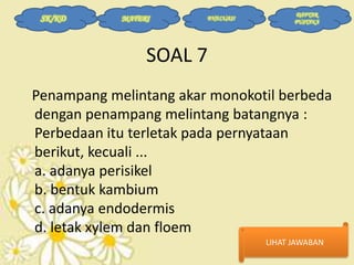 SK/KD

MATERI

EVALUASI

DAFTAR
PUSTAKA

SOAL 7
Penampang melintang akar monokotil berbeda
dengan penampang melintang batangnya :
Perbedaan itu terletak pada pernyataan
berikut, kecuali ...
a. adanya perisikel
b. bentuk kambium
c. adanya endodermis
d. letak xylem dan floem
LIHAT JAWABAN

 