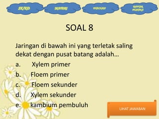 SK/KD

MATERI

EVALUASI

DAFTAR
PUSTAKA

SOAL 8
Jaringan di bawah ini yang terletak saling
dekat dengan pusat batang adalah…
a.
Xylem primer
b. Floem primer
c.
Floem sekunder
d. Xylem sekunder
e. kambium pembuluh
LIHAT JAWABAN

 