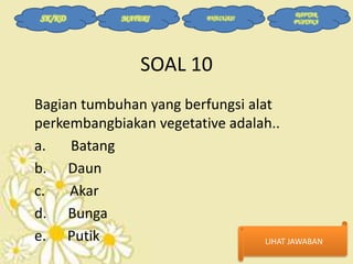 SK/KD

MATERI

EVALUASI

DAFTAR
PUSTAKA

SOAL 10
Bagian tumbuhan yang berfungsi alat
perkembangbiakan vegetative adalah..
a.
Batang
b. Daun
c.
Akar
d. Bunga
e. Putik
LIHAT JAWABAN

 