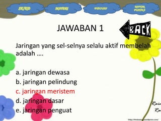 SK/KD

MATERI

EVALUASI

DAFTAR
PUSTAKA

JAWABAN 1
Jaringan yang sel-selnya selalu aktif membelah
adalah ….
a. jaringan dewasa
b. jaringan pelindung
c. jaringan meristem
d. jaringan dasar
e. jaringan penguat

 