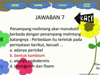 SK/KD

MATERI

EVALUASI

JAWABAN 7
Penampang melintang akar monokotil
berbeda dengan penampang melintang
batangnya : Perbedaan itu terletak pada
pernyataan berikut, kecuali ...
a. adanya perisikel
b. bentuk kambium
c. adanya endodermis
d. letak xylem dan floem

DAFTAR
PUSTAKA

 