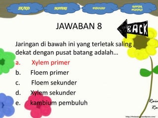 SK/KD

MATERI

EVALUASI

DAFTAR
PUSTAKA

JAWABAN 8
Jaringan di bawah ini yang terletak saling
dekat dengan pusat batang adalah…
a.
Xylem primer
b. Floem primer
c.
Floem sekunder
d. Xylem sekunder
e. kambium pembuluh

 