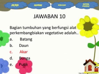 SK/KD

MATERI

EVALUASI

JAWABAN 10
Bagian tumbuhan yang berfungsi alat
perkembangbiakan vegetative adalah..
a.
Batang
b. Daun
c.
Akar
d. Bunga
e. Putik

DAFTAR
PUSTAKA

 