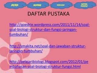 SK/KD

MATERI

EVALUASI

DAFTAR
PUSTAKA

DAFTAR PUSTAKA
http://qoedrie.wordpress.com/2011/11/14/soalsoal-biologi-struktur-dan-fungsi-jaringantumbuhan/
http://smakita.net/soal-dan-jawaban-strukturjaringan-tumbuhan/
http://pelajaribiologi.blogspot.com/2012/01/pe
mbahasan-soal-biologi-struktur-fungsi.html

 